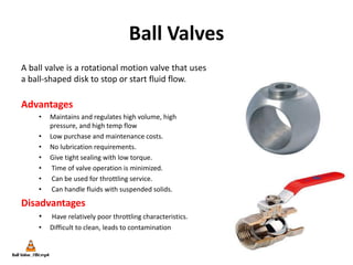Ball Valves
A ball valve is a rotational motion valve that uses
a ball-shaped disk to stop or start fluid flow.
Advantages
• Maintains and regulates high volume, high
pressure, and high temp flow
• Low purchase and maintenance costs.
• No lubrication requirements.
• Give tight sealing with low torque.
• Time of valve operation is minimized.
• Can be used for throttling service.
• Can handle fluids with suspended solids.
Disadvantages
• Have relatively poor throttling characteristics.
• Difficult to clean, leads to contamination
 