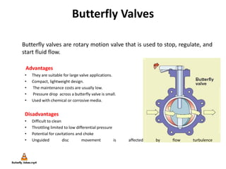Butterfly Valves
Butterfly valves are rotary motion valve that is used to stop, regulate, and
start fluid flow.
Advantages
• They are suitable for large valve applications.
• Compact, lightweight design.
• The maintenance costs are usually low.
• Pressure drop across a butterfly valve is small.
• Used with chemical or corrosive media.
Disadvantages
• Difficult to clean
• Throttling limited to low differential pressure
• Potential for cavitations and choke
• Unguided disc movement is affected by flow turbulence
 
