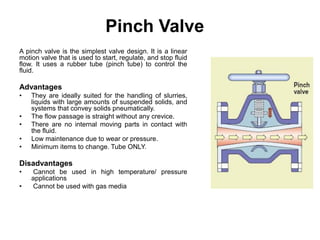 Pinch Valve
A pinch valve is the simplest valve design. It is a linear
motion valve that is used to start, regulate, and stop fluid
flow. It uses a rubber tube (pinch tube) to control the
fluid.
Advantages
• They are ideally suited for the handling of slurries,
liquids with large amounts of suspended solids, and
systems that convey solids pneumatically.
• The flow passage is straight without any crevice.
• There are no internal moving parts in contact with
the fluid.
• Low maintenance due to wear or pressure.
• Minimum items to change. Tube ONLY.
Disadvantages
• Cannot be used in high temperature/ pressure
applications
• Cannot be used with gas media
 