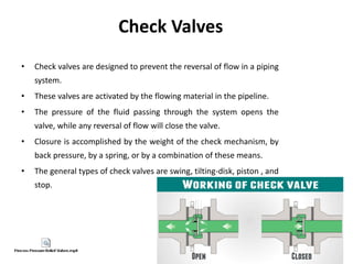 Check Valves
• Check valves are designed to prevent the reversal of flow in a piping
system.
• These valves are activated by the flowing material in the pipeline.
• The pressure of the fluid passing through the system opens the
valve, while any reversal of flow will close the valve.
• Closure is accomplished by the weight of the check mechanism, by
back pressure, by a spring, or by a combination of these means.
• The general types of check valves are swing, tilting-disk, piston , and
stop.
 