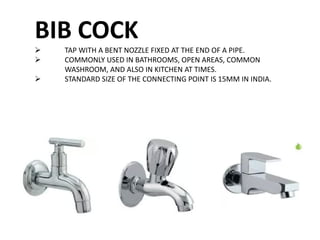 BIB COCK
 TAP WITH A BENT NOZZLE FIXED AT THE END OF A PIPE.
 COMMONLY USED IN BATHROOMS, OPEN AREAS, COMMON
WASHROOM, AND ALSO IN KITCHEN AT TIMES.
 STANDARD SIZE OF THE CONNECTING POINT IS 15MM IN INDIA.
 