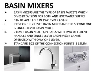 BASIN MIXERS
 BASIN MIXERS ARE THE TYPE OF BASIN FAUCETS WHICH
GIVES PROVISION FOR BOTH AND HOT WATER SUPPLY.
 CAN BE AVAILABLE IN TWO TYPES AGAIN.
i. FIRST ONE IS 2 LEVER BASIN MIXER AND THE SECOND ONE
IS SINGLE LEVER BASIN MIXER.
ii. 2 LEVER BASIN MIXER OPERATES WITH TWO DIFFERENT
HANDLES AND SINGLE LEVER BASIN MIXER CAN BE
OPERATED WITH ONLY ONE LEVER.
 STANDARD SIZE OF THE CONNECTION POINTS IS 15MM.
 