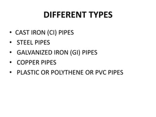 DIFFERENT TYPES
• CAST IRON (CI) PIPES
• STEEL PIPES
• GALVANIZED IRON (GI) PIPES
• COPPER PIPES
• PLASTIC OR POLYTHENE OR PVC PIPES
 