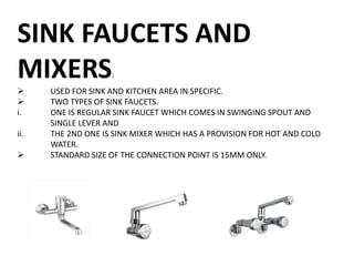 SINK FAUCETS AND
MIXERS:
 USED FOR SINK AND KITCHEN AREA IN SPECIFIC.
 TWO TYPES OF SINK FAUCETS.
i. ONE IS REGULAR SINK FAUCET WHICH COMES IN SWINGING SPOUT AND
SINGLE LEVER AND
ii. THE 2ND ONE IS SINK MIXER WHICH HAS A PROVISION FOR HOT AND COLD
WATER.
 STANDARD SIZE OF THE CONNECTION POINT IS 15MM ONLY.
 