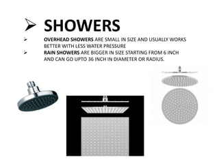  SHOWERS
 OVERHEAD SHOWERS ARE SMALL IN SIZE AND USUALLY WORKS
BETTER WITH LESS WATER PRESSURE
 RAIN SHOWERS ARE BIGGER IN SIZE STARTING FROM 6 INCH
AND CAN GO UPTO 36 INCH IN DIAMETER OR RADIUS.
 