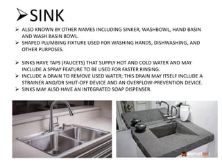 SINK
 ALSO KNOWN BY OTHER NAMES INCLUDING SINKER, WASHBOWL, HAND BASIN
AND WASH BASIN BOWL.
 SHAPED PLUMBING FIXTURE USED FOR WASHING HANDS, DISHWASHING, AND
OTHER PURPOSES.
 SINKS HAVE TAPS (FAUCETS) THAT SUPPLY HOT AND COLD WATER AND MAY
INCLUDE A SPRAY FEATURE TO BE USED FOR FASTER RINSING.
 INCLUDE A DRAIN TO REMOVE USED WATER; THIS DRAIN MAY ITSELF INCLUDE A
STRAINER AND/OR SHUT-OFF DEVICE AND AN OVERFLOW-PREVENTION DEVICE.
 SINKS MAY ALSO HAVE AN INTEGRATED SOAP DISPENSER.
 