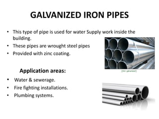 GALVANIZED IRON PIPES
• This type of pipe is used for water Supply work inside the
building.
• These pipes are wrought steel pipes
• Provided with zinc coating.
Application areas:
• Water & sewerage.
• Fire fighting installations.
• Plumbing systems.
 