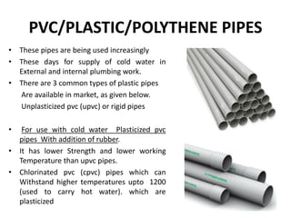 PVC/PLASTIC/POLYTHENE PIPES
• These pipes are being used increasingly
• These days for supply of cold water in
External and internal plumbing work.
• There are 3 common types of plastic pipes
Are available in market, as given below.
Unplasticized pvc (upvc) or rigid pipes
• For use with cold water Plasticized pvc
pipes With addition of rubber.
• It has lower Strength and lower working
Temperature than upvc pipes.
• Chlorinated pvc (cpvc) pipes which can
Withstand higher temperatures upto 1200
(used to carry hot water). which are
plasticized
 