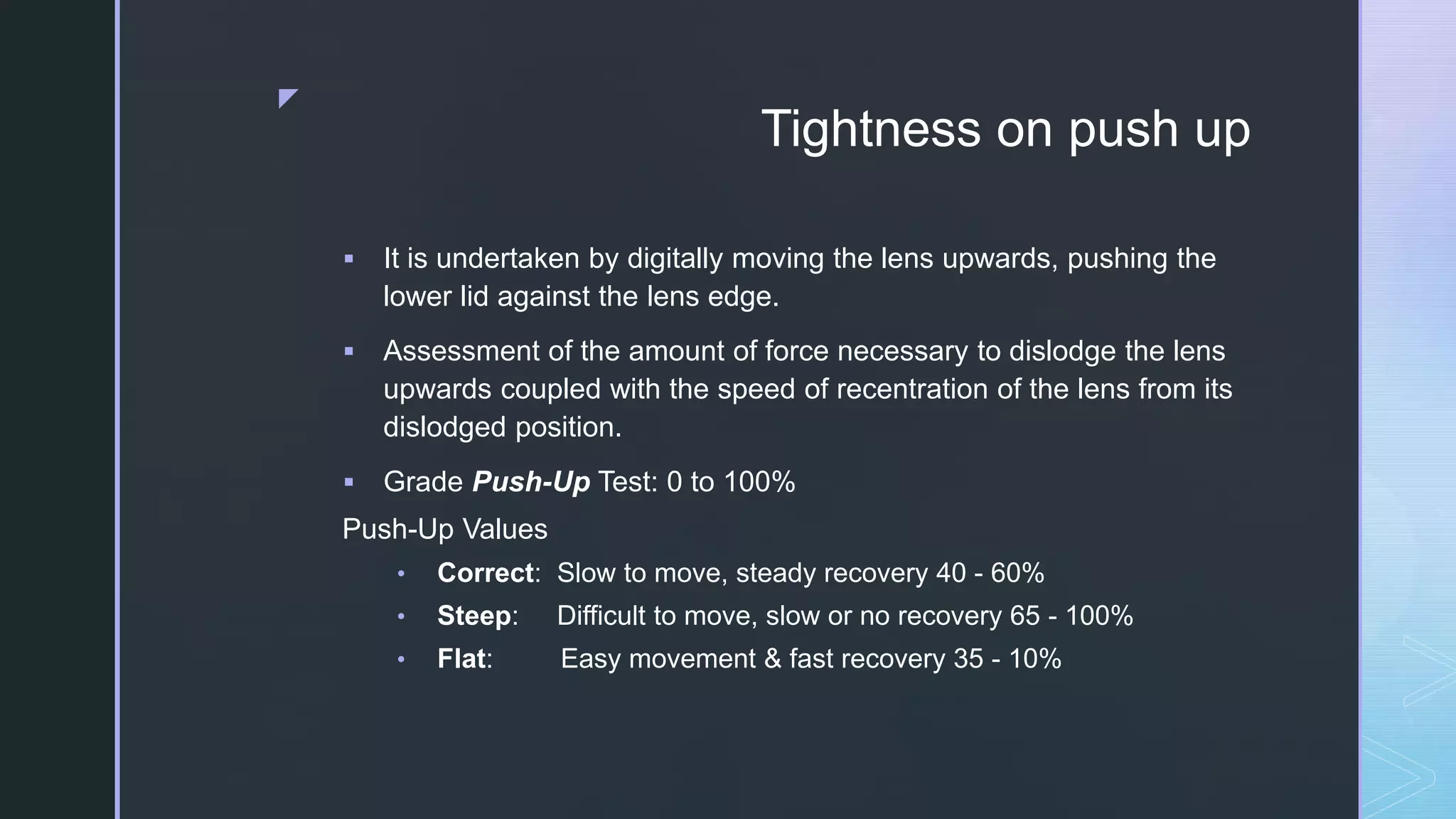 z
Tightness on push up
 It is undertaken by digitally moving the lens upwards, pushing the
lower lid against the lens edge.
 Assessment of the amount of force necessary to dislodge the lens
upwards coupled with the speed of recentration of the lens from its
dislodged position.
 Grade Push-Up Test: 0 to 100%
Push-Up Values
• Correct: Slow to move, steady recovery 40 - 60%
• Steep: Difficult to move, slow or no recovery 65 - 100%
• Flat: Easy movement & fast recovery 35 - 10%
 