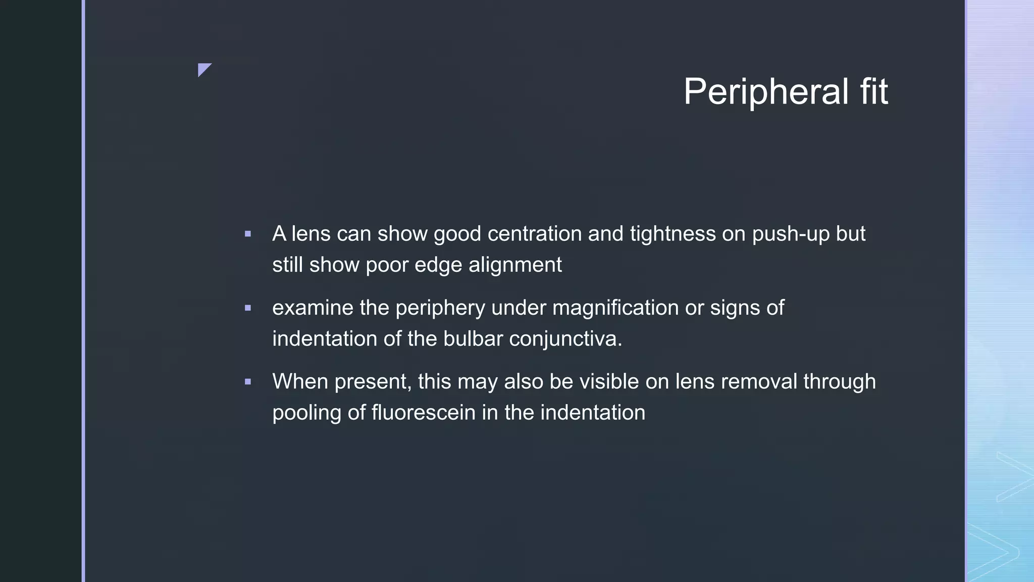 z
Peripheral fit
 A lens can show good centration and tightness on push-up but
still show poor edge alignment
 examine the periphery under magnification or signs of
indentation of the bulbar conjunctiva.
 When present, this may also be visible on lens removal through
pooling of fluorescein in the indentation
 