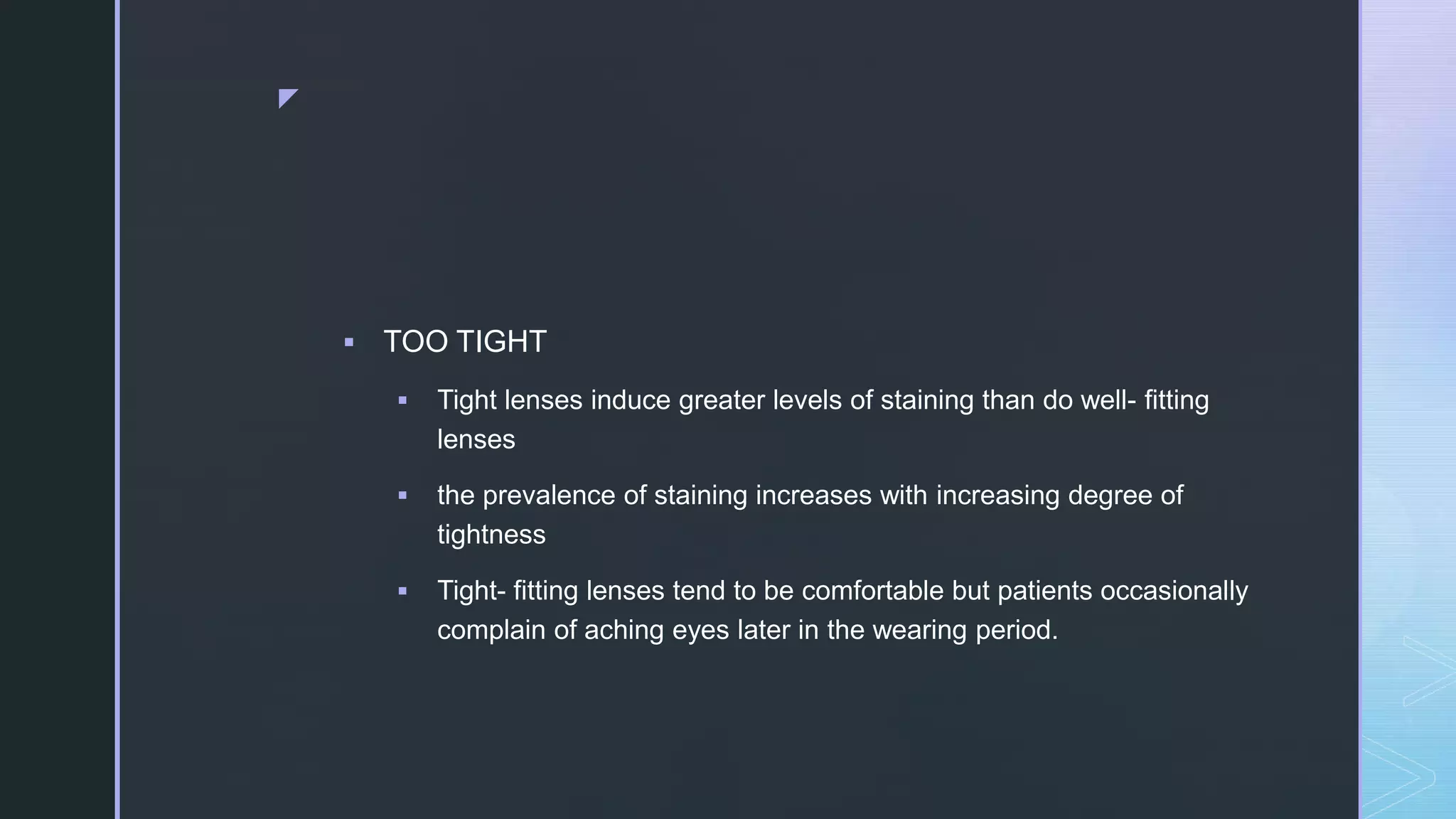 z
 TOO TIGHT
 Tight lenses induce greater levels of staining than do well- fitting
lenses
 the prevalence of staining increases with increasing degree of
tightness
 Tight- fitting lenses tend to be comfortable but patients occasionally
complain of aching eyes later in the wearing period.
 