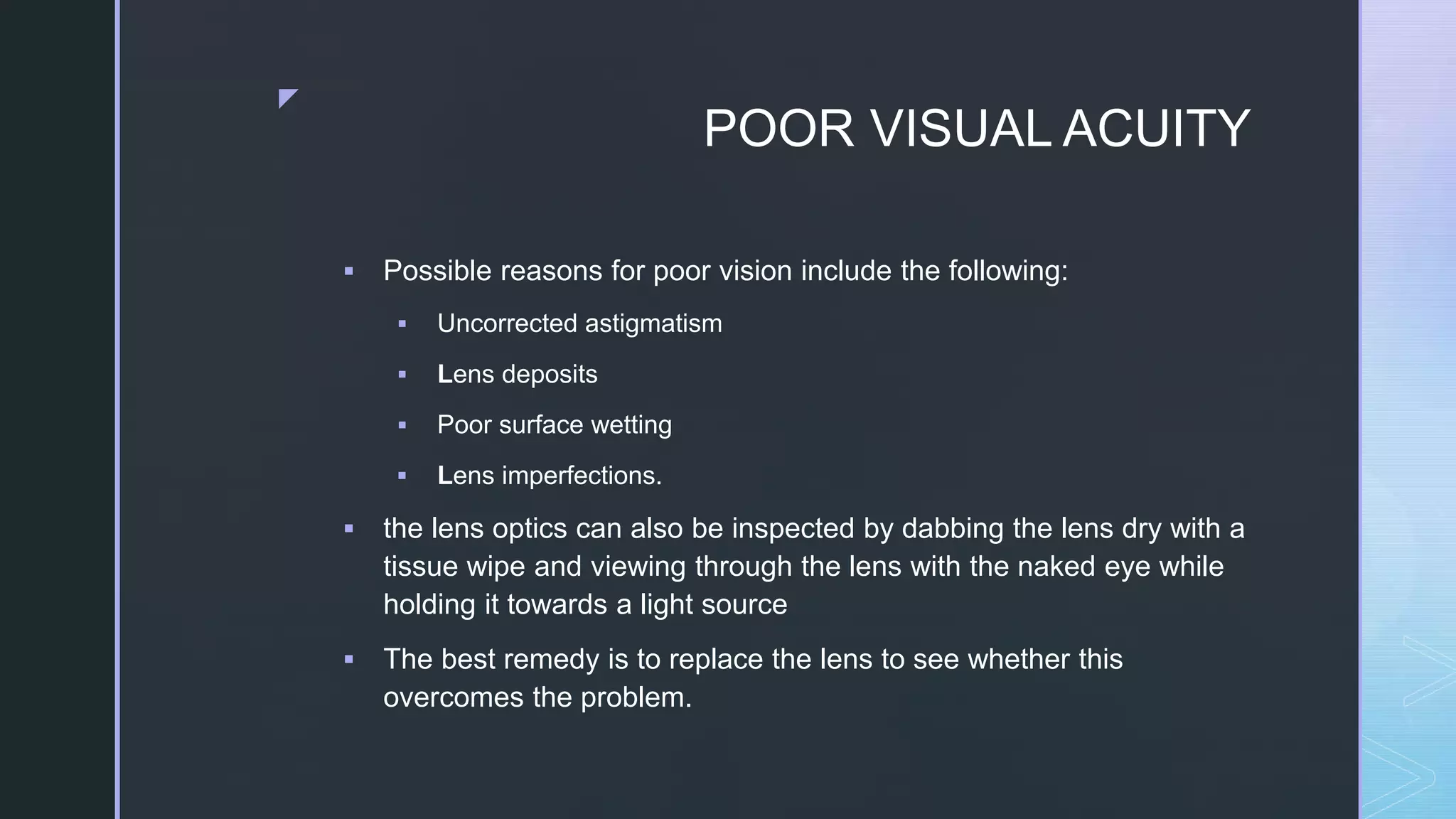 z
POOR VISUAL ACUITY
 Possible reasons for poor vision include the following:
 Uncorrected astigmatism
 Lens deposits
 Poor surface wetting
 Lens imperfections.
 the lens optics can also be inspected by dabbing the lens dry with a
tissue wipe and viewing through the lens with the naked eye while
holding it towards a light source
 The best remedy is to replace the lens to see whether this
overcomes the problem.
 