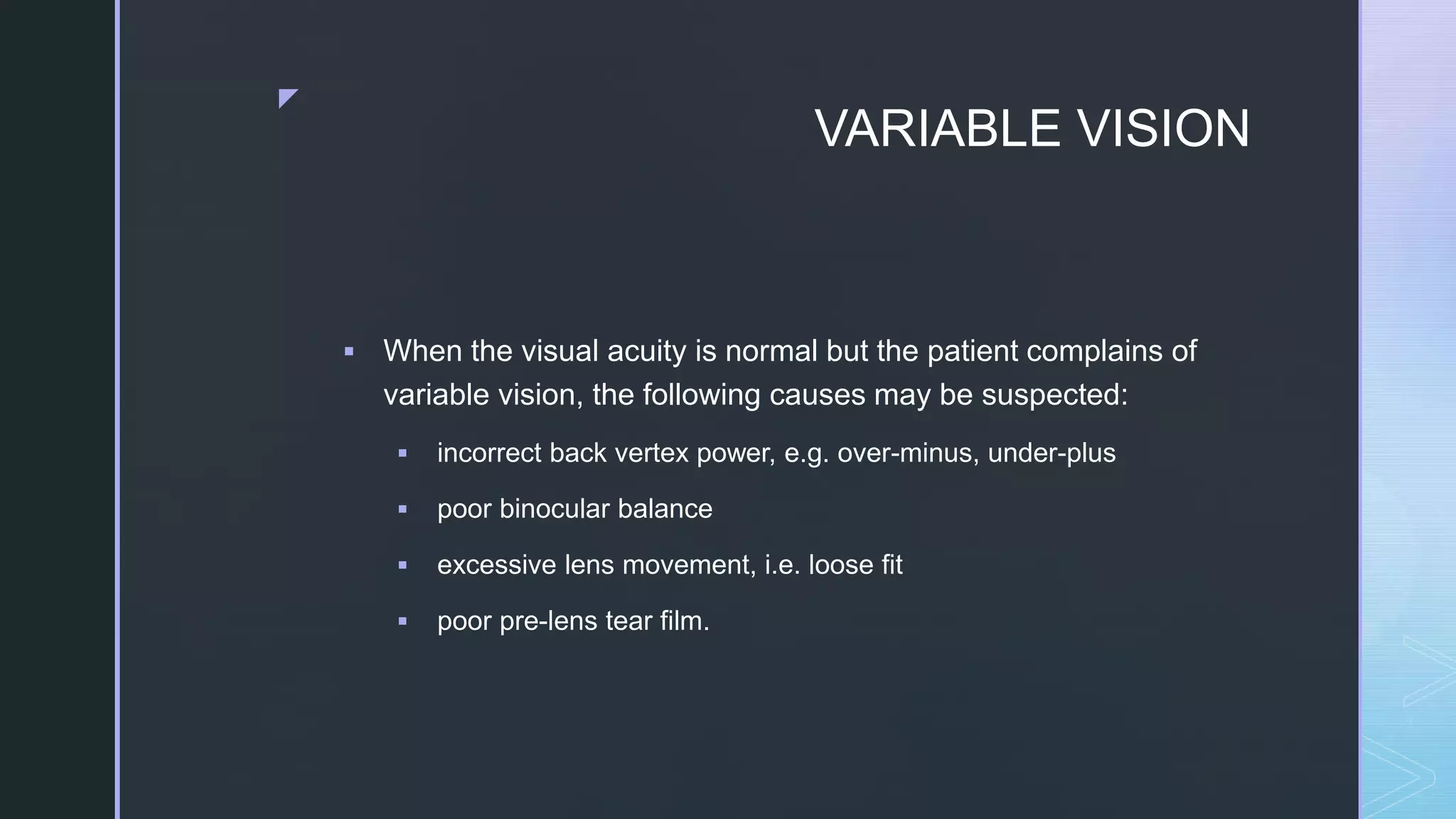 z
VARIABLE VISION
 When the visual acuity is normal but the patient complains of
variable vision, the following causes may be suspected:
 incorrect back vertex power, e.g. over-minus, under-plus
 poor binocular balance
 excessive lens movement, i.e. loose fit
 poor pre-lens tear film.
 