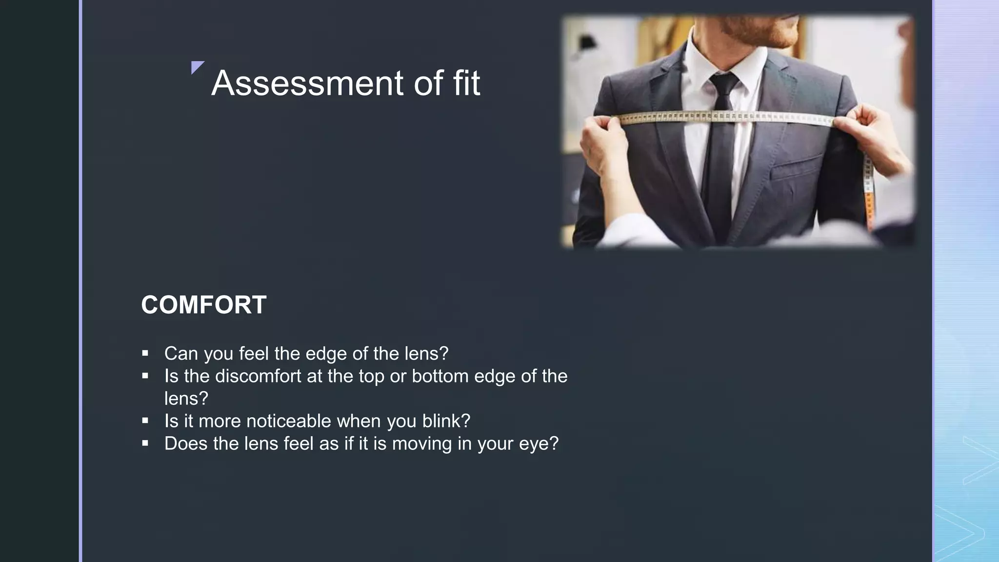 z
Assessment of fit
COMFORT
 Can you feel the edge of the lens?
 Is the discomfort at the top or bottom edge of the
lens?
 Is it more noticeable when you blink?
 Does the lens feel as if it is moving in your eye?
 