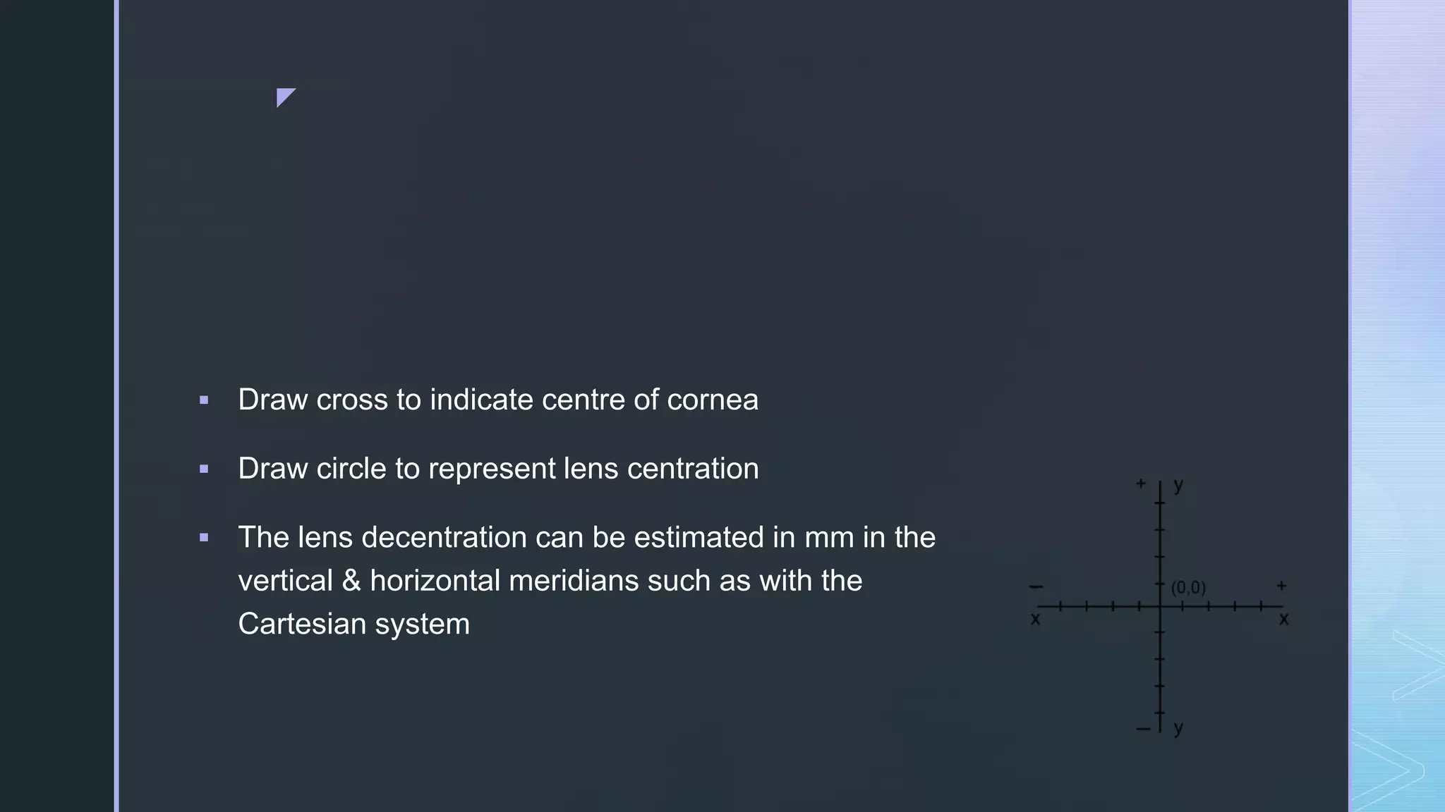 z
 Draw cross to indicate centre of cornea
 Draw circle to represent lens centration
 The lens decentration can be estimated in mm in the
vertical & horizontal meridians such as with the
Cartesian system
 