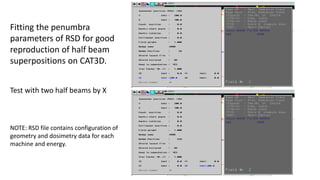 Fitting the penumbra
parameters of RSD for good
reproduction of half beam
superpositions on CAT3D.
Test with two half beams by X
NOTE: RSD file contains configuration of
geometry and dosimetry data for each
machine and energy.
 