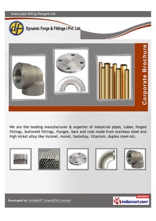 A Member of
Horizon Mercantile
Associates Pvt. Ltd.
www.pipe-fitting-flanges.net
We are the leading manufacturer & exporter of
industrial pipes, tubes, forged ﬁttings, buttweld
ﬁttings, ﬂanges, bars and rods made from stainless
steel and high nickel alloy like inconel, monel,
hastelloy, titanium, duplex steel etc.
 