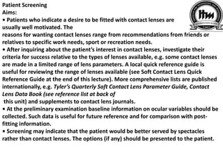 Patient Screening
Aims:
• Patients who indicate a desire to be fitted with contact lenses are
usually well motivated. The
reasons for wanting contact lenses range from recommendations from friends or
relatives to specific work needs, sport or recreation needs.
• After inquiring about the patient’s interest in contact lenses, investigate their
criteria for success relative to the types of lenses available, e.g. some contact lenses
are made in a limited range of lens parameters. A local quick reference guide is
useful for reviewing the range of lenses available (see Soft Contact Lens Quick
Reference Guide at the end of this lecture). More comprehensive lists are published
internationally, e.g. Tyler’s Quarterly Soft Contact Lens Parameter Guide, Contact
Lens Data Book (see reference list at back of
this unit) and supplements to contact lens journals.
• At the preliminary examination baseline information on ocular variables should be
collected. Such data is useful for future reference and for comparison with post-
fitting information.
• Screening may indicate that the patient would be better served by spectacles
rather than contact lenses. The options (if any) should be presented to the patient.
 