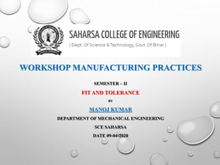 WORKSHOP MANUFACTURING PRACTICES
SEMESTER – II
FIT AND TOLERANCE
BY
MANOJ KUMAR
DEPARTMENT OF MECHANICAL ENGINEERING
SCE SAHARSA
DATE 09-04-2020
 