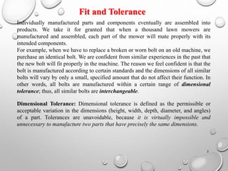 Individually manufactured parts and components eventually are assembled into
products. We take it for granted that when a thousand lawn mowers are
manufactured and assembled, each part of the mower will mate properly with its
intended components.
For example, when we have to replace a broken or worn bolt on an old machine, we
purchase an identical bolt. We are confident from similar experiences in the past that
the new bolt will fit properly in the machine. The reason we feel confident is that the
bolt is manufactured according to certain standards and the dimensions of all similar
bolts will vary by only a small, specified amount that do not affect their function. In
other words, all bolts are manufactured within a certain range of dimensional
tolerance; thus, all similar bolts are interchangeable.
Dimensional Tolerance: Dimensional tolerance is defined as the permissible or
acceptable variation in the dimensions (height, width, depth, diameter, and angles)
of a part. Tolerances are unavoidable, because it is virtually impossible and
unnecessary to manufacture two parts that have precisely the same dimensions.
Fit and Tolerance
2
 