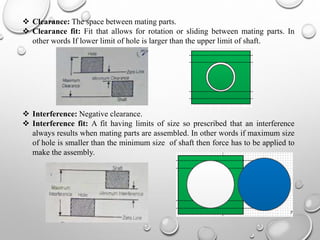  Clearance: The space between mating parts.
 Clearance fit: Fit that allows for rotation or sliding between mating parts. In
other words If lower limit of hole is larger than the upper limit of shaft.
 Interference: Negative clearance.
 Interference fit: A fit having limits of size so prescribed that an interference
always results when mating parts are assembled. In other words if maximum size
of hole is smaller than the minimum size of shaft then force has to be applied to
make the assembly.
7
 