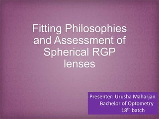 Fitting Philosophies
and Assessment of
Spherical RGP
lenses
Presenter: Urusha Maharjan
Bachelor of Optometry
18th batch
 
