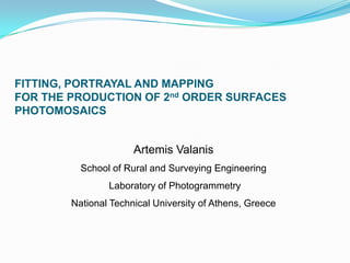 FITTING, PORTRAYAL AND MAPPING FOR THE PRODUCTION OF 2nd ORDER SURFACES PHOTOMOSAICS Artemis Valanis School of Rural and Surveying Engineering   Laboratory of Photogrammetry National Technical University of Athens, Greece 