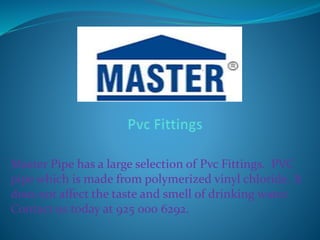 Master Pipe has a large selection of Pvc Fittings. PVC
pipe which is made from polymerized vinyl chloride. It
does not affect the taste and smell of drinking water.
Contact us today at 925 000 6292.
 