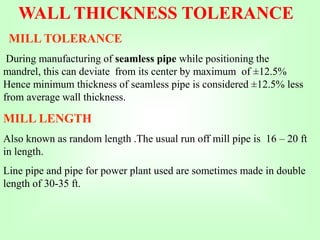 WALL THICKNESS TOLERANCE
MILL TOLERANCE
During manufacturing of seamless pipe while positioning the
mandrel, this can deviate from its center by maximum of ±12.5%
Hence minimum thickness of seamless pipe is considered ±12.5% less
from average wall thickness.
MILL LENGTH
Also known as random length .The usual run off mill pipe is 16 – 20 ft
in length.
Line pipe and pipe for power plant used are sometimes made in double
length of 30-35 ft.
 