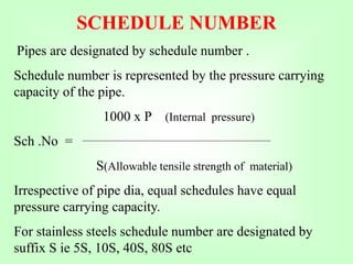 SCHEDULE NUMBER
Pipes are designated by schedule number .
Schedule number is represented by the pressure carrying
capacity of the pipe.
1000 x P (Internal pressure)
Sch .No =
S(Allowable tensile strength of material)
Irrespective of pipe dia, equal schedules have equal
pressure carrying capacity.
For stainless steels schedule number are designated by
suffix S ie 5S, 10S, 40S, 80S etc
 