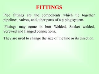 FITTINGS
Pipe fittings are the components which tie together
pipelines, valves, and other parts of a piping system.
Fittings may come in butt Welded, Socket welded,
Screwed and flanged connections.
They are used to change the size of the line or its direction.
 
