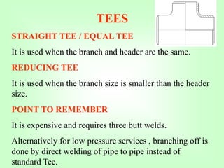 TEES
STRAIGHT TEE / EQUAL TEE
It is used when the branch and header are the same.
REDUCING TEE
It is used when the branch size is smaller than the header
size.
POINT TO REMEMBER
It is expensive and requires three butt welds.
Alternatively for low pressure services , branching off is
done by direct welding of pipe to pipe instead of
standard Tee.
 
