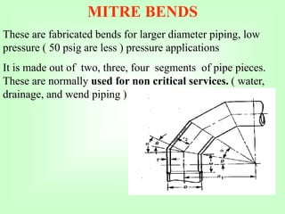 MITRE BENDS
These are fabricated bends for larger diameter piping, low
pressure ( 50 psig are less ) pressure applications
It is made out of two, three, four segments of pipe pieces.
These are normally used for non critical services. ( water,
drainage, and wend piping )
 