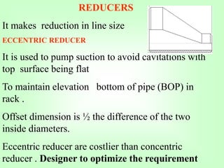 REDUCERS
It makes reduction in line size
ECCENTRIC REDUCER
It is used to pump suction to avoid cavitations with
top surface being flat
To maintain elevation bottom of pipe (BOP) in
rack .
Offset dimension is ½ the difference of the two
inside diameters.
Eccentric reducer are costlier than concentric
reducer . Designer to optimize the requirement
 