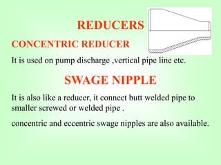 REDUCERS
CONCENTRIC REDUCER
It is used on pump discharge ,vertical pipe line etc.
SWAGE NIPPLE
It is also like a reducer, it connect butt welded pipe to
smaller screwed or welded pipe .
concentric and eccentric swage nipples are also available.
 