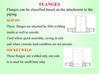 FLANGES
Flanges can be classified based on the attachment to the
piping
SLIP ON
These flanges are attached by fillet welding
inside as well as outside.
Used where quick assembly, saving in cost
and where extreme load condition are not present .
SOCKET WELD
These flanges are welded only one side .
Is is used for small bore only.
 