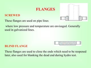 SCREWED
These flanges are used on pipe lines
where low pressure and temperature are envisaged. Generally
used in galvanized lines.
BLIND FLANGE
These flanges are used to close the ends which need to be reopened
later, also used for blanking the dead end during hydro test.
FLANGES
 