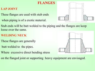 FLANGES
LAP JOINT
These flanges are used with stub ends
when piping is of a exotic material.
Stub ends will be butt welded to the piping and the flanges are keep
loose over the same.
WELDING NECK
These flanges are generally
butt welded to the pipes.
Where excessive direct bending stress
on the flanged joint or supporting heavy equipment are envisaged.
 