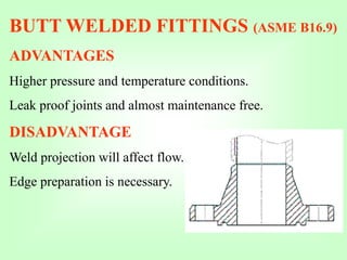 BUTT WELDED FITTINGS (ASME B16.9)
ADVANTAGES
Higher pressure and temperature conditions.
Leak proof joints and almost maintenance free.
DISADVANTAGE
Weld projection will affect flow.
Edge preparation is necessary.
 