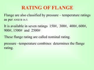 RATING OF FLANGE
Flange are also classified by pressure – temperature ratings
as per ANSI B 16.5.
It is available in seven ratings 150#, 300#, 400#, 600#,
900#, 1500# and 2500#
These flange rating are called nominal rating.
pressure –temperature combines determines the flange
rating.
 