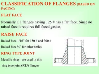 CLASSIFICATION OF FLANGES (BASED ON
FACING)
FLAT FACE
Normally C I flanges having 125 # has a flat face. Since no
raised face it requires full faced gasket.
RAISE FACE
Raised face 1/16” for 150 # and 300 #
Raised face ¼” for other series
RING TYPE JOINT
Metallic rings are used in this
ring type joint (RTJ) flanges
 