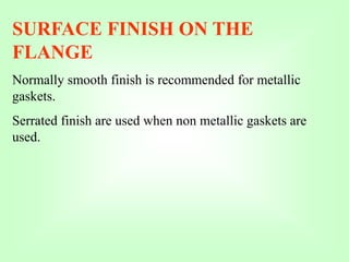 SURFACE FINISH ON THE
FLANGE
Normally smooth finish is recommended for metallic
gaskets.
Serrated finish are used when non metallic gaskets are
used.
 