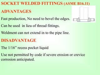 SOCKET WELDED FITTINGS (ASME B16.11)
ADVANTAGES
Fast production, No need to bevel the edges.
Can be used in lieu of thread fittings.
Weldment can not extend in to the pipe line.
DISADVANTAGE
The 1/16” recess pocket liquid
Use not permitted by code if severe erosion or crevice
corrosion anticipated.
 