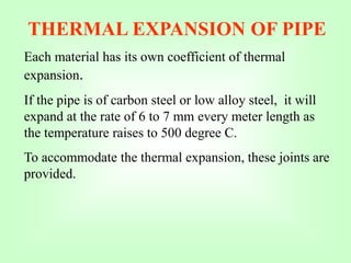 THERMAL EXPANSION OF PIPE
Each material has its own coefficient of thermal
expansion.
If the pipe is of carbon steel or low alloy steel, it will
expand at the rate of 6 to 7 mm every meter length as
the temperature raises to 500 degree C.
To accommodate the thermal expansion, these joints are
provided.
 