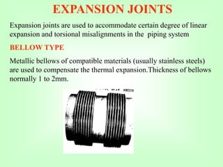 EXPANSION JOINTS
Expansion joints are used to accommodate certain degree of linear
expansion and torsional misalignments in the piping system
BELLOW TYPE
Metallic bellows of compatible materials (usually stainless steels)
are used to compensate the thermal expansion.Thickness of bellows
normally 1 to 2mm.
 