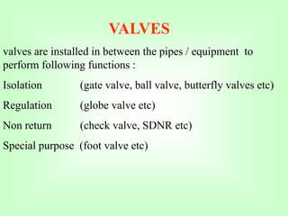VALVES
valves are installed in between the pipes / equipment to
perform following functions :
Isolation (gate valve, ball valve, butterfly valves etc)
Regulation (globe valve etc)
Non return (check valve, SDNR etc)
Special purpose (foot valve etc)
 