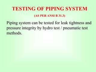 TESTING OF PIPING SYSTEM
(AS PER ANSI B 31.3)
Piping system can be tested for leak tightness and
pressure integrity by hydro test / pneumatic test
methods.
 