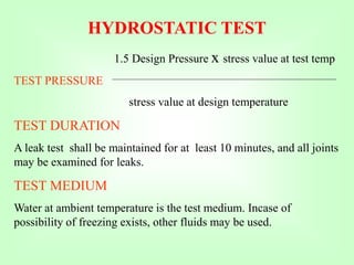 HYDROSTATIC TEST
1.5 Design Pressure x stress value at test temp
TEST PRESSURE
stress value at design temperature
TEST DURATION
A leak test shall be maintained for at least 10 minutes, and all joints
may be examined for leaks.
TEST MEDIUM
Water at ambient temperature is the test medium. Incase of
possibility of freezing exists, other fluids may be used.
 