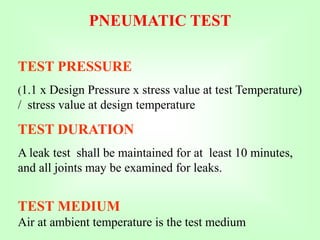 PNEUMATIC TEST
TEST PRESSURE
(1.1 x Design Pressure x stress value at test Temperature)
/ stress value at design temperature
TEST DURATION
A leak test shall be maintained for at least 10 minutes,
and all joints may be examined for leaks.
TEST MEDIUM
Air at ambient temperature is the test medium
 
