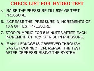 CHECK LIST FOR HYDRO TEST
5. RAISE THE PRESSURE TILL 50% OF TEST
PRESSURE.
6. INCREASE THE PRESSURE IN INCREMENTS OF
10% OF TEST PRESSURE
7. STOP PUMPING FOR 5 MINUTES AFTER EACH
INCREMENT OF 10% OF RISE IN PRESSURE.
8. IF ANY LEAKAGE IS OBSERVED THROUGH
GASKET CONNECTION, REPEAT THE TEST
AFTER DEPRESSURISING THE SYSTEM
 